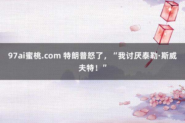 97ai蜜桃.com 特朗普怒了，“我讨厌泰勒·斯威夫特！”