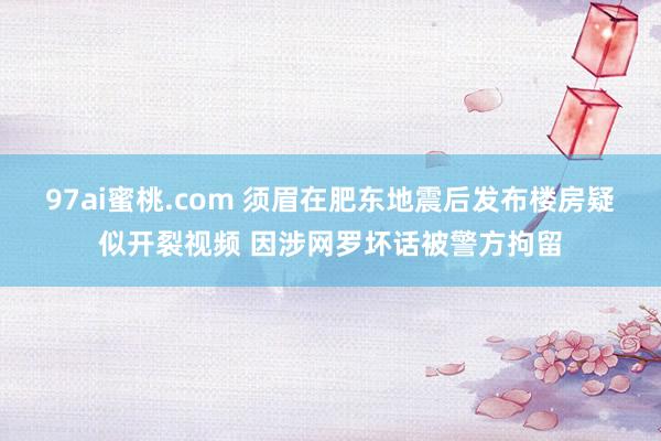 97ai蜜桃.com 须眉在肥东地震后发布楼房疑似开裂视频 因涉网罗坏话被警方拘留