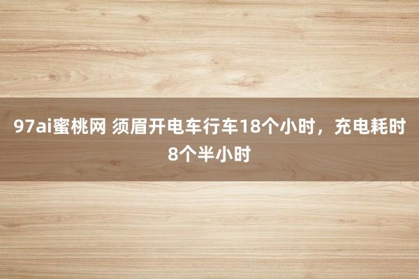 97ai蜜桃网 须眉开电车行车18个小时，充电耗时8个半小时