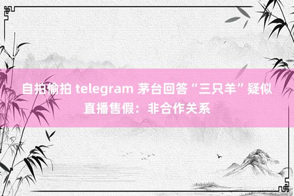 自拍偷拍 telegram 茅台回答“三只羊”疑似直播售假：非合作关系