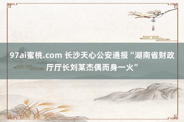 97ai蜜桃.com 长沙天心公安通报“湖南省财政厅厅长刘某杰偶而身一火”