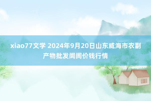 xiao77文学 2024年9月20日山东威海市农副产物批发阛阓价钱行情