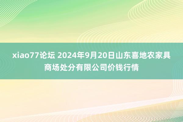 xiao77论坛 2024年9月20日山东喜地农家具商场处分有限公司价钱行情