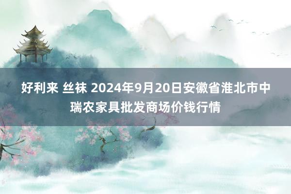 好利来 丝袜 2024年9月20日安徽省淮北市中瑞农家具批发商场价钱行情