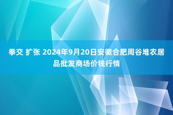 拳交 扩张 2024年9月20日安徽合肥周谷堆农居品批发商场价钱行情