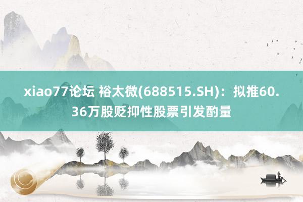 xiao77论坛 裕太微(688515.SH)：拟推60.36万股贬抑性股票引发酌量