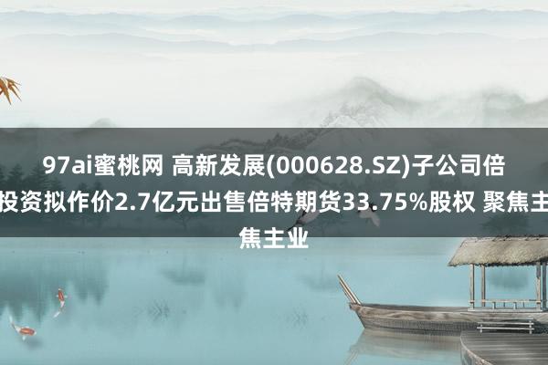 97ai蜜桃网 高新发展(000628.SZ)子公司倍特投资拟作价2.7亿元出售倍特期货33.75%股权 聚焦主业