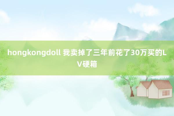 hongkongdoll 我卖掉了三年前花了30万买的LV硬箱