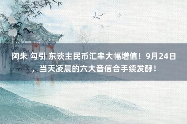 阿朱 勾引 东谈主民币汇率大幅增值！9月24日，当天凌晨的六大音信合手续发酵！