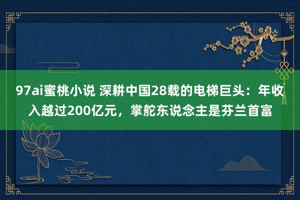 97ai蜜桃小说 深耕中国28载的电梯巨头：年收入越过200亿元，掌舵东说念主是芬兰首富