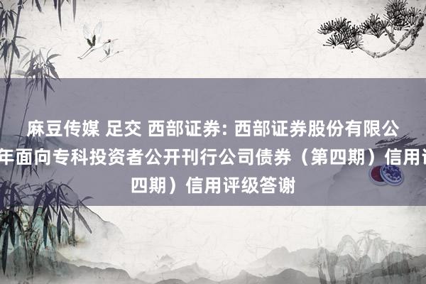 麻豆传媒 足交 西部证券: 西部证券股份有限公司2024年面向专科投资者公开刊行公司债券（第四期）信用评级答谢