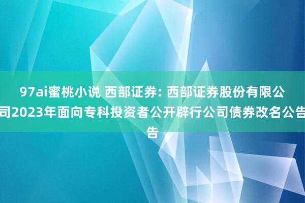 97ai蜜桃小说 西部证券: 西部证券股份有限公司2023年面向专科投资者公开辟行公司债券改名公告