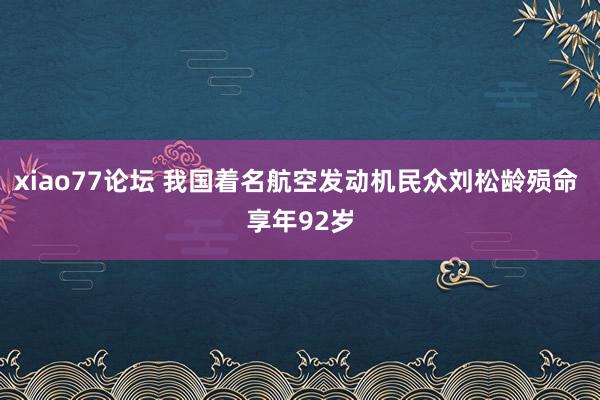 xiao77论坛 我国着名航空发动机民众刘松龄殒命 享年92岁