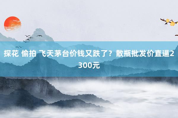 探花 偷拍 飞天茅台价钱又跌了？散瓶批发价直逼2300元