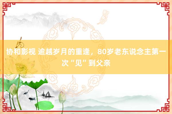 协和影视 逾越岁月的重逢，80岁老东说念主第一次“见”到父亲