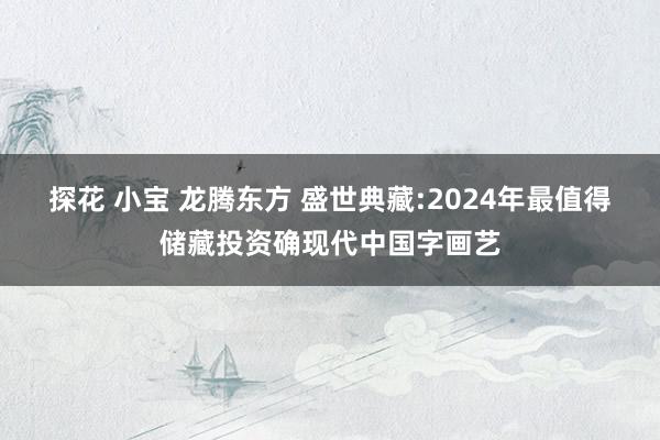 探花 小宝 龙腾东方 盛世典藏:2024年最值得储藏投资确现代中国字画艺