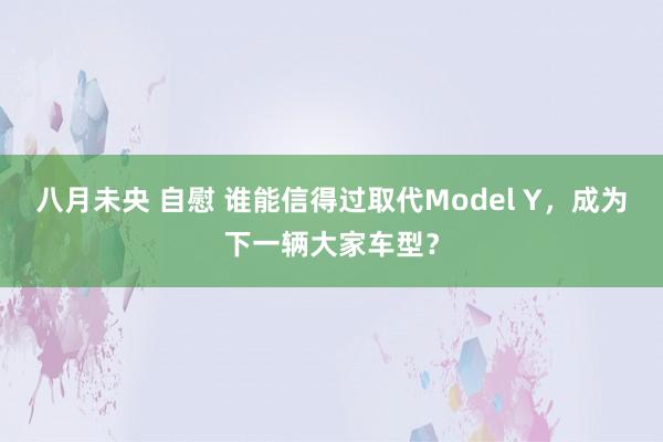 八月未央 自慰 谁能信得过取代Model Y，成为下一辆大家车型？