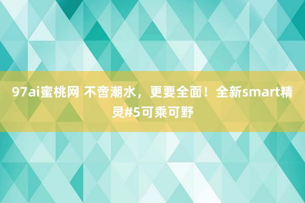 97ai蜜桃网 不啻潮水，更要全面！全新smart精灵#5可乘可野