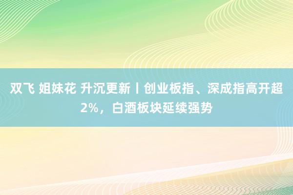 双飞 姐妹花 升沉更新丨创业板指、深成指高开超2%，白酒板块延续强势