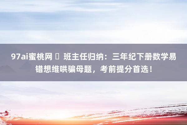 97ai蜜桃网 ​班主任归纳：三年纪下册数学易错想维哄骗母题，考前提分首选！