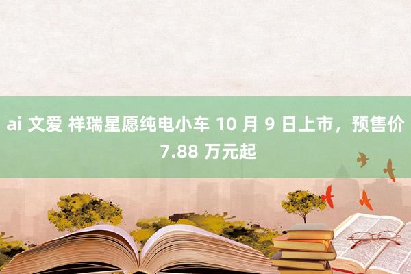 ai 文爱 祥瑞星愿纯电小车 10 月 9 日上市，预售价 7.88 万元起