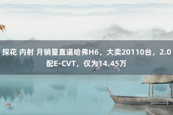 探花 内射 月销量直逼哈弗H6，大卖20110台，2.0配E-CVT，仅为14.45万