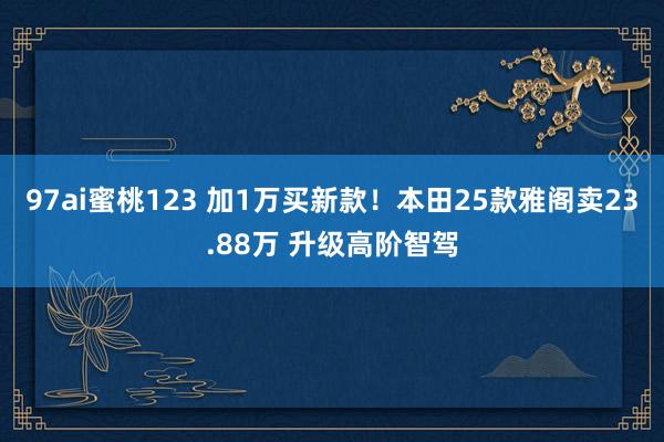 97ai蜜桃123 加1万买新款！本田25款雅阁卖23.88万 升级高阶智驾