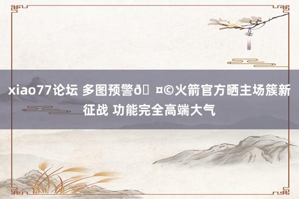 xiao77论坛 多图预警🤩火箭官方晒主场簇新征战 功能完全高端大气