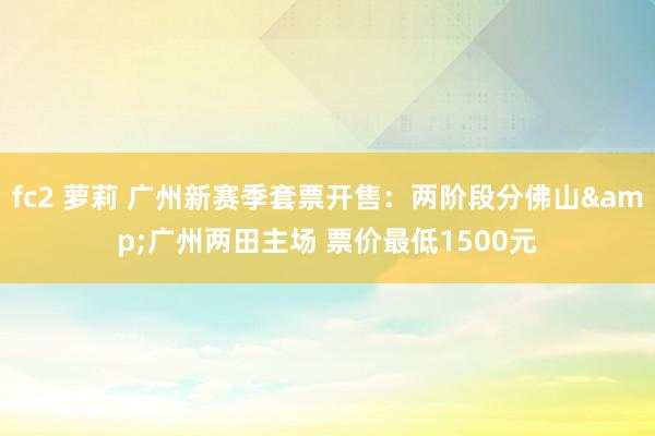 fc2 萝莉 广州新赛季套票开售：两阶段分佛山&广州两田主场 票价最低1500元