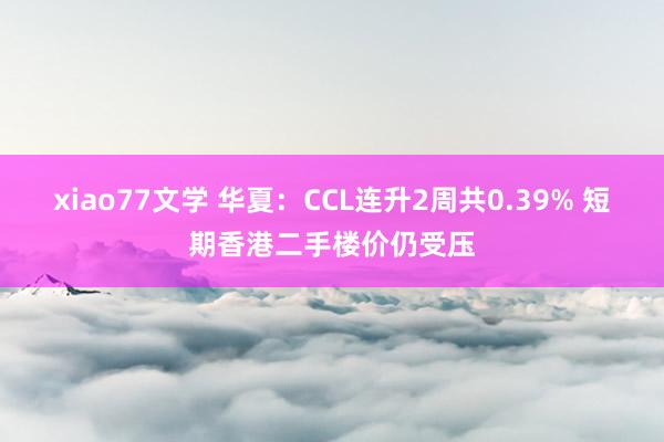 xiao77文学 华夏：CCL连升2周共0.39% 短期香港二手楼价仍受压