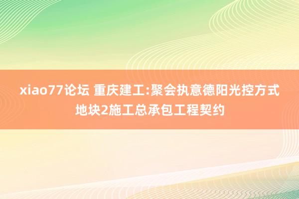 xiao77论坛 重庆建工:聚会执意德阳光控方式地块2施工总承包工程契约