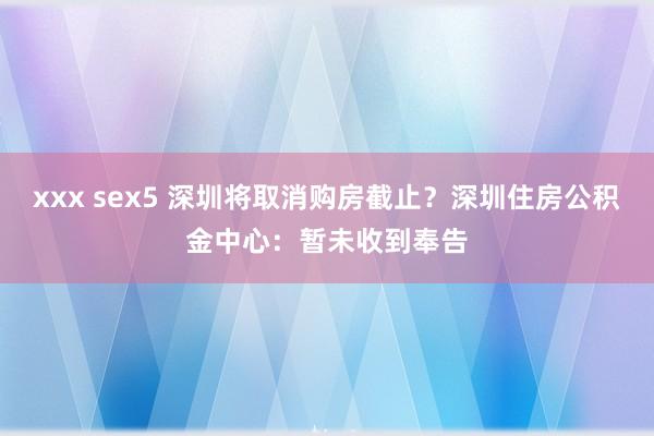 xxx sex5 深圳将取消购房截止？深圳住房公积金中心：暂未收到奉告