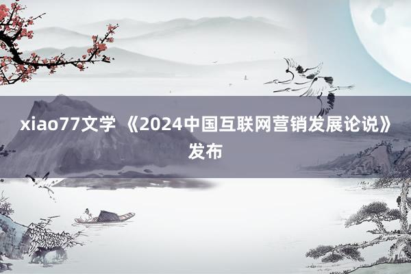 xiao77文学 《2024中国互联网营销发展论说》发布