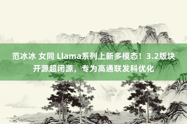 范冰冰 女同 Llama系列上新多模态！3.2版块开源超闭源，专为高通联发科优化