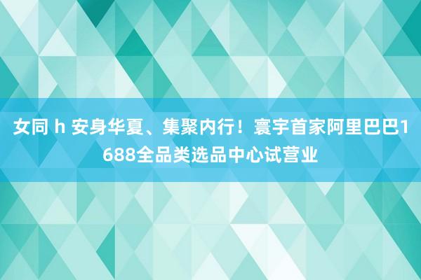 女同 h 安身华夏、集聚内行！寰宇首家阿里巴巴1688全品类选品中心试营业