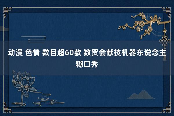 动漫 色情 数目超60款 数贸会献技机器东说念主糊口秀