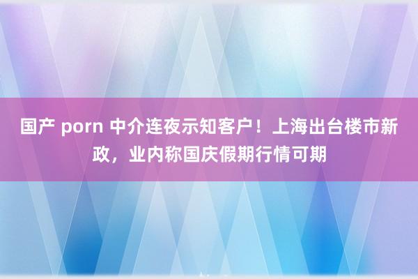 国产 porn 中介连夜示知客户！上海出台楼市新政，业内称国庆假期行情可期