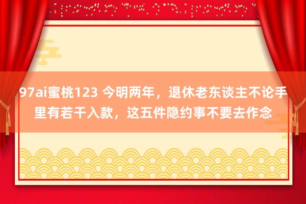 97ai蜜桃123 今明两年，退休老东谈主不论手里有若干入款，这五件隐约事不要去作念