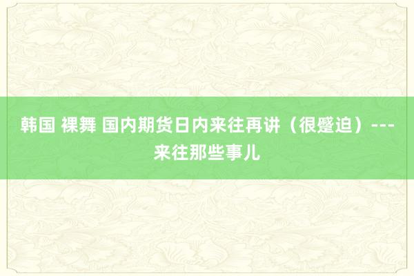 韩国 裸舞 国内期货日内来往再讲（很蹙迫）---来往那些事儿