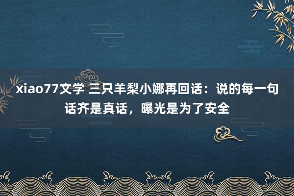 xiao77文学 三只羊梨小娜再回话：说的每一句话齐是真话，曝光是为了安全