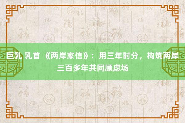 巨乳 乳首 《两岸家信》：用三年时分，构筑两岸三百多年共同顾虑场