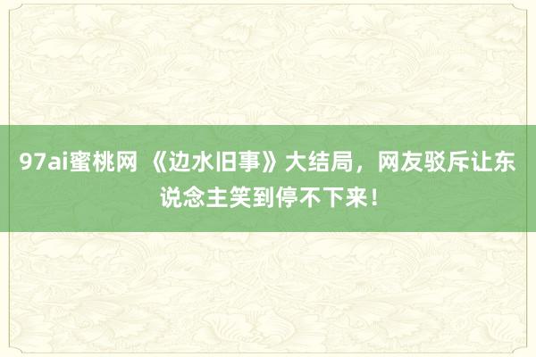 97ai蜜桃网 《边水旧事》大结局，网友驳斥让东说念主笑到停不下来！