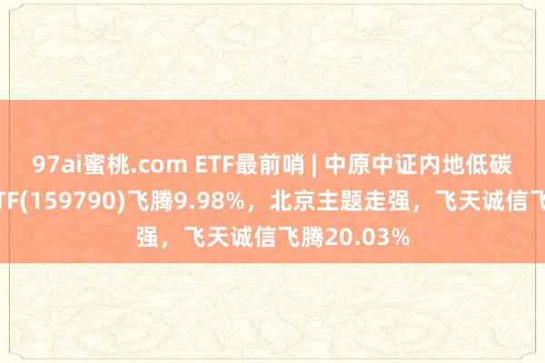 97ai蜜桃.com ETF最前哨 | 中原中证内地低碳经济主题ETF(159790)飞腾9.98%，北京主题走强，飞天诚信飞腾20.03%