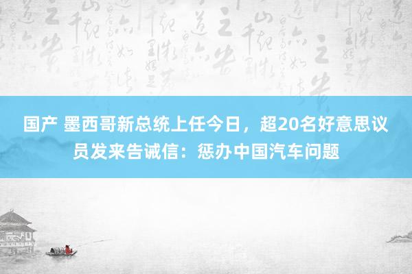 国产 墨西哥新总统上任今日，超20名好意思议员发来告诫信：惩办中国汽车问题