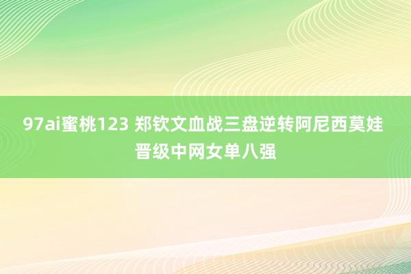 97ai蜜桃123 郑钦文血战三盘逆转阿尼西莫娃 晋级中网女单八强