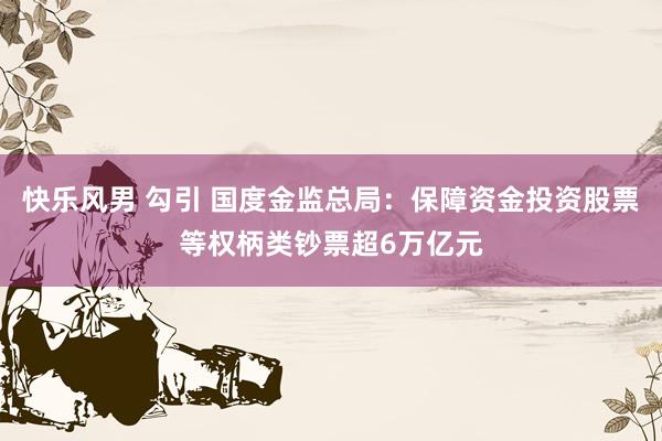 快乐风男 勾引 国度金监总局：保障资金投资股票等权柄类钞票超6万亿元