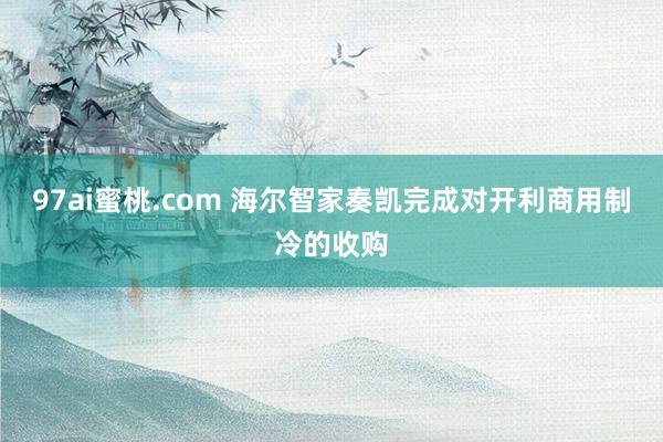 97ai蜜桃.com 海尔智家奏凯完成对开利商用制冷的收购