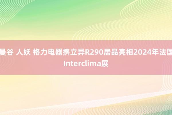 曼谷 人妖 格力电器携立异R290居品亮相2024年法国Interclima展