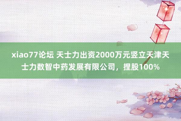 xiao77论坛 天士力出资2000万元竖立天津天士力数智中药发展有限公司，捏股100%