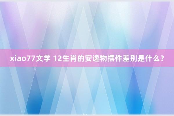 xiao77文学 12生肖的安逸物摆件差别是什么？